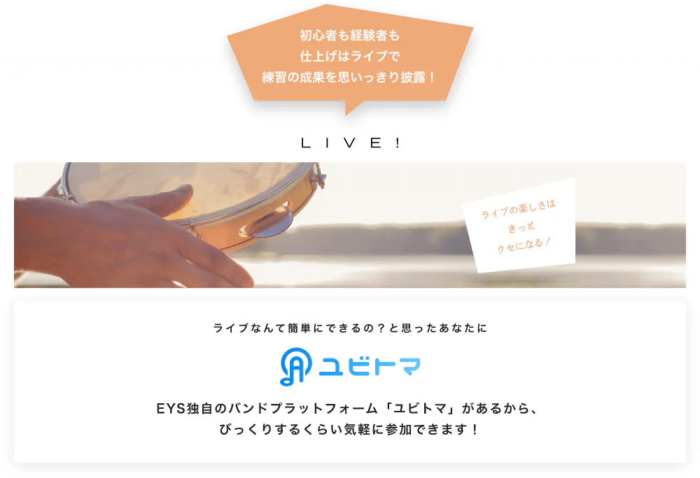 初心者も経験者も仕上げはライブで望の成果をむいっきり披露 LIVE! ライブの楽しさはきっとクセになる！  ライブなんて簡単にできるの？と思うあなたに　ユビトマ　EYS独自のバンドプラットフォーム「ユビトマ」があるから、びっくりするくらい気軽に参加できます！