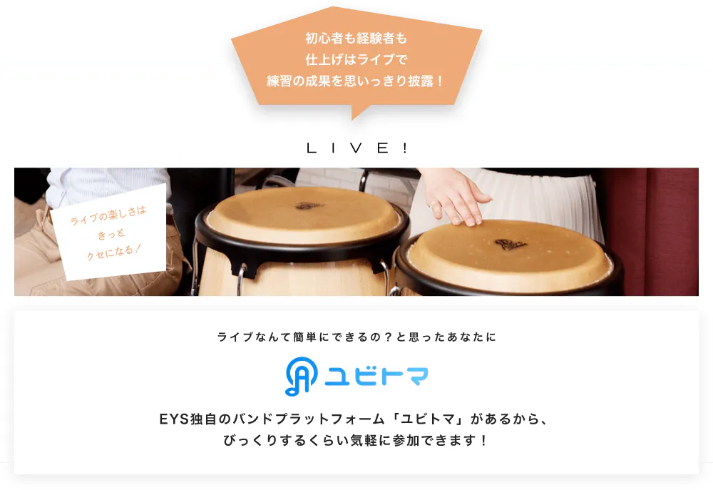 初心者も経験者も仕上げはライブで望の成果をむいっきり披露 LIVE! ライブの楽しさはきっとクセになる！  ライブなんて簡単にできるの？と思うあなたに　ユビトマ　EYS独自のバンドプラットフォーム「ユビトマ」があるから、びっくりするくらい気軽に参加できます！