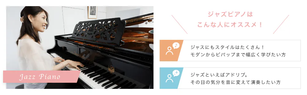 Jazz Piano こんな人にオススメ！「ジャスにもスタイルはたくさん！モダンからビバップまで幅広く学びたい方」「ジャズといえばアドリブ。その日の気分を音に変えて演奏したい方」