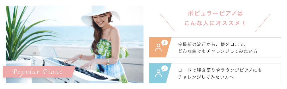 Popular Piano こんな人にオススメ！「今最新の流行から、夏メロまで、どんな曲でもチャレンジしてみたい方」「コードで弾き語りやラウンジピアノにもチャレンジしてみたい方へ」