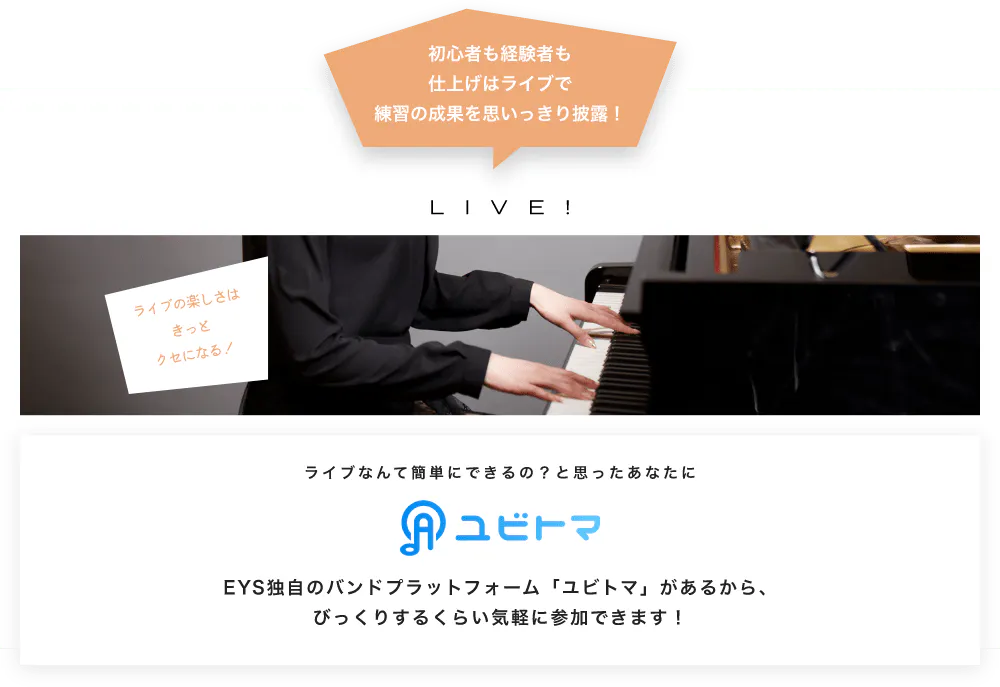 初心者も経験者も仕上げはライブで望の成果をむいっきり披露 LIVE! ライブの楽しさはきっとクセになる！  ライブなんて簡単にできるの？と思うあなたに　ユビトマ　EYS独自のバンドプラットフォーム「ユビトマ」があるから、びっくりするくらい気軽に参加できます！