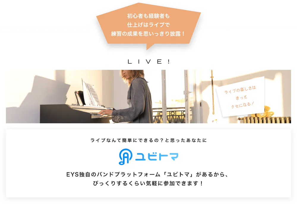 初心者も経験者も仕上げはライブで望の成果をむいっきり披露 LIVE! ライブの楽しさはきっとクセになる！  ライブなんて簡単にできるの？と思うあなたに　ユビトマ　EYS独自のバンドプラットフォーム「ユビトマ」があるから、びっくりするくらい気軽に参加できます！