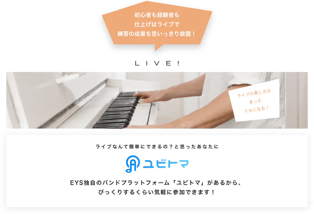 初心者も経験者も仕上げはライブで望の成果をむいっきり披露 LIVE! ライブの楽しさはきっとクセになる！  ライブなんて簡単にできるの？と思うあなたに　ユビトマ　EYS独自のバンドプラットフォーム「ユビトマ」があるから、びっくりするくらい気軽に参加できます！