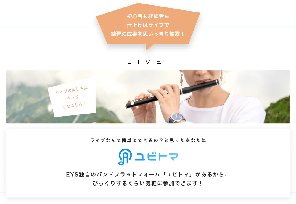 初心者も経験者も仕上げはライブで望の成果をむいっきり披露 LIVE! ライブの楽しさはきっとクセになる！  ライブなんて簡単にできるの？と思うあなたに　ユビトマ　EYS独自のバンドプラットフォーム「ユビトマ」があるから、びっくりするくらい気軽に参加できます！