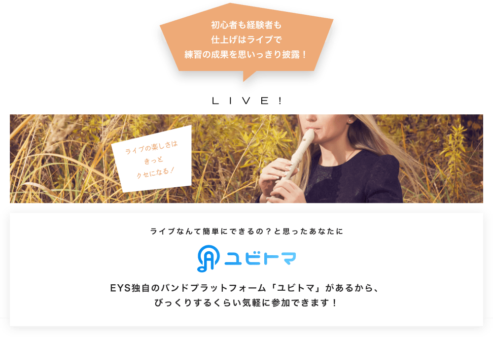 初心者も経験者も仕上げはライブで望の成果をむいっきり披露 LIVE! ライブの楽しさはきっとクセになる!  ライブなんて簡単にできるの?と思うあなたに ユビトマ EYS独自のバンドプラットフォーム「ユビトマ」があるから、びっくりするくらい気軽に参加できます!
