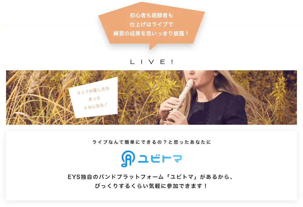 初心者も経験者も仕上げはライブで望の成果をむいっきり披露 LIVE! ライブの楽しさはきっとクセになる！  ライブなんて簡単にできるの？と思うあなたに　ユビトマ　EYS独自のバンドプラットフォーム「ユビトマ」があるから、びっくりするくらい気軽に参加できます！