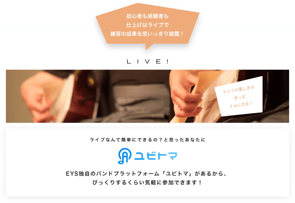 初心者も経験者も仕上げはライブで望の成果をむいっきり披露 LIVE! ライブの楽しさはきっとクセになる！  ライブなんて簡単にできるの？と思うあなたに　ユビトマ　EYS独自のバンドプラットフォーム「ユビトマ」があるから、びっくりするくらい気軽に参加できます！