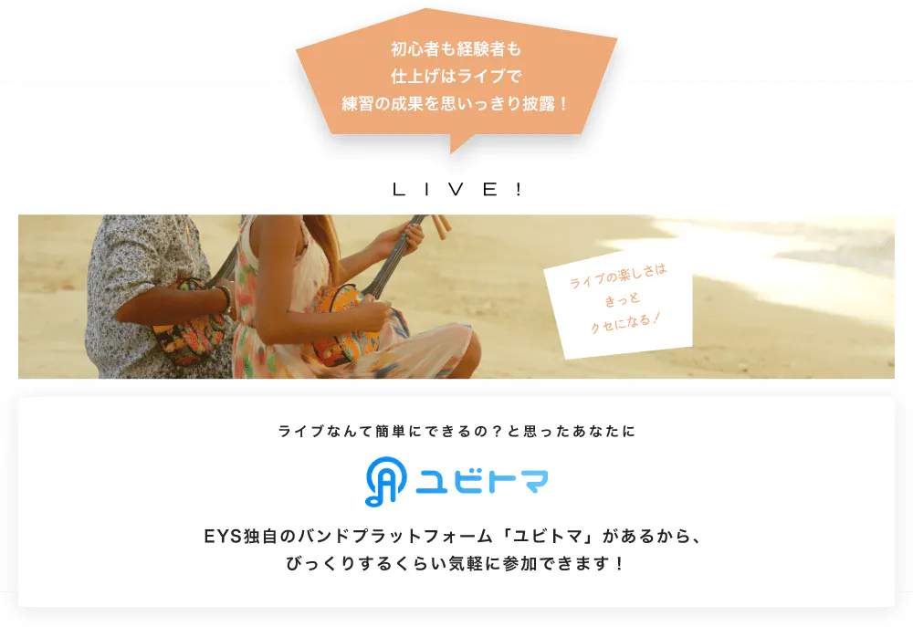 初心者も経験者も仕上げはライブで望の成果をむいっきり披露 LIVE! ライブの楽しさはきっとクセになる！  ライブなんて簡単にできるの？と思うあなたに　ユビトマ　EYS独自のバンドプラットフォーム「ユビトマ」があるから、びっくりするくらい気軽に参加できます！