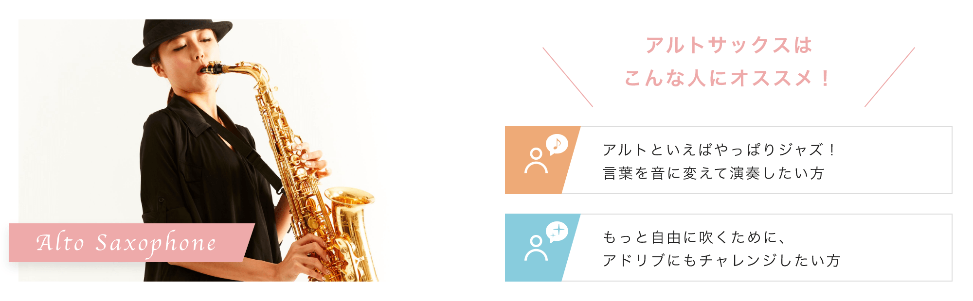 Alto Saxophone こんな人にオススメ!「アルトといえばやっぱりジャズ!言葉を音に変えて演奏したい方」「もっと自由に吹くために、アドリブにもチャレンジしたい方」