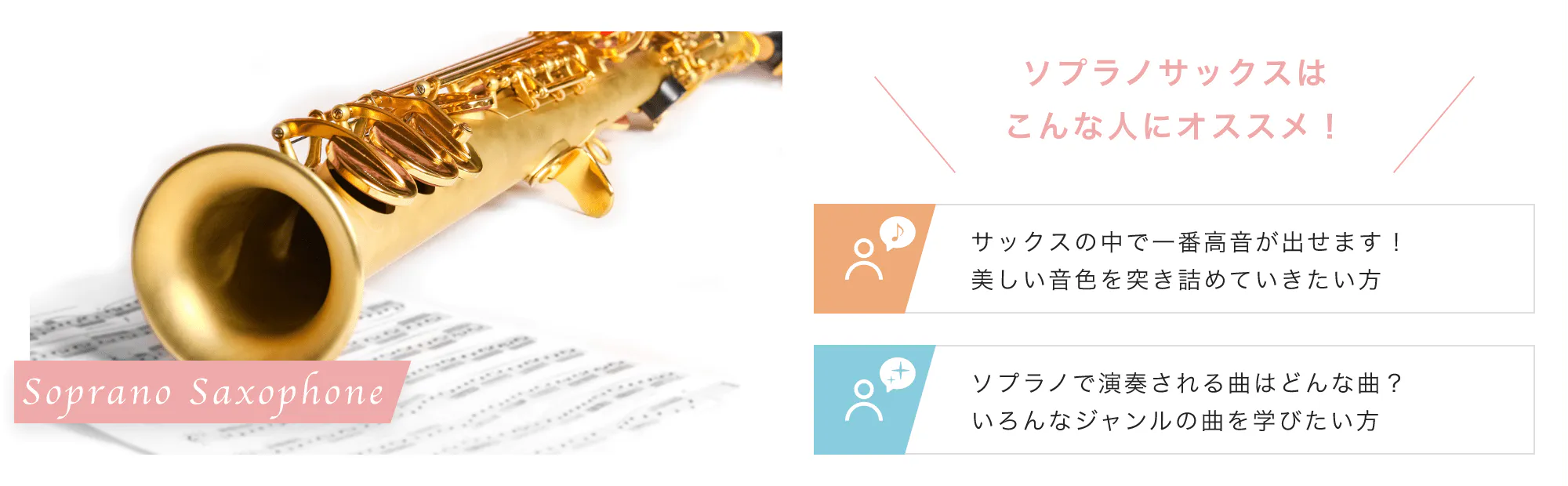 Soprano Saxophone こんな人にオススメ！「サックスの中で一番高音が出せます！美しい音色を突き詰めていきたい方」「ソプラノで演奏される曲はどんな曲？いろんなジャンルの曲を学びたい方」