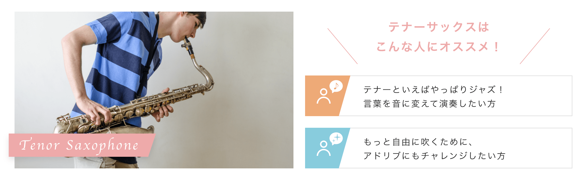 Tenor Saxophone こんな人にオススメ!「テナーといえばやっぱりジャズ!言葉を音に変えて演奏したい方」「もっと自由に吹くために、アドリブにもチャレンジしたい方」