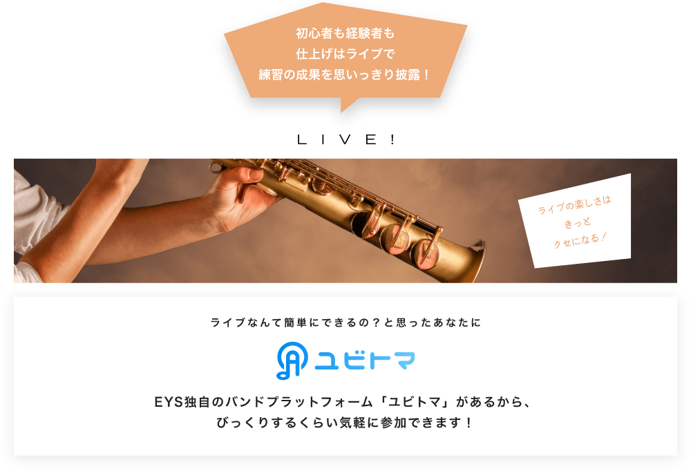 初心者も経験者も仕上げはライブで望の成果をむいっきり披露 LIVE! ライブの楽しさはきっとクセになる!  ライブなんて簡単にできるの?と思うあなたに ユビトマ EYS独自のバンドプラットフォーム「ユビトマ」があるから、びっくりするくらい気軽に参加できます!