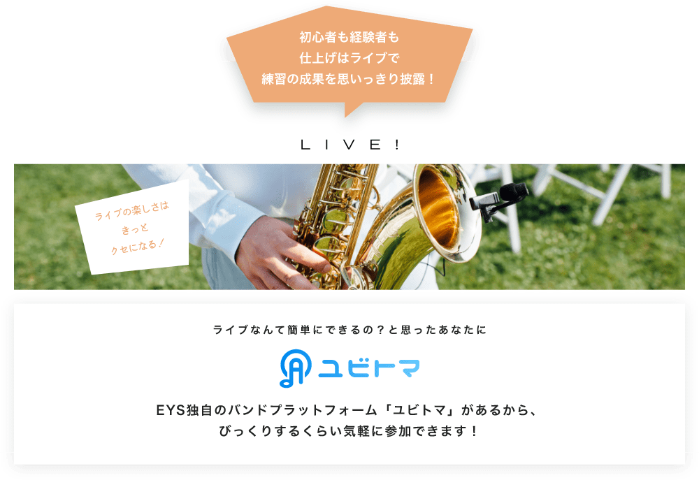 初心者も経験者も仕上げはライブで望の成果をむいっきり披露 LIVE! ライブの楽しさはきっとクセになる!  ライブなんて簡単にできるの?と思うあなたに ユビトマ EYS独自のバンドプラットフォーム「ユビトマ」があるから、びっくりするくらい気軽に参加できます!