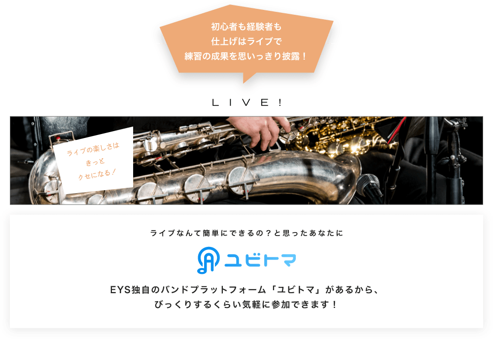 初心者も経験者も仕上げはライブで望の成果をむいっきり披露 LIVE! ライブの楽しさはきっとクセになる!  ライブなんて簡単にできるの?と思うあなたに ユビトマ EYS独自のバンドプラットフォーム「ユビトマ」があるから、びっくりするくらい気軽に参加できます!