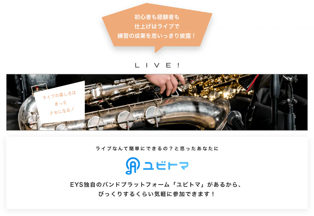 初心者も経験者も仕上げはライブで望の成果をむいっきり披露 LIVE! ライブの楽しさはきっとクセになる！  ライブなんて簡単にできるの？と思うあなたに　ユビトマ　EYS独自のバンドプラットフォーム「ユビトマ」があるから、びっくりするくらい気軽に参加できます！