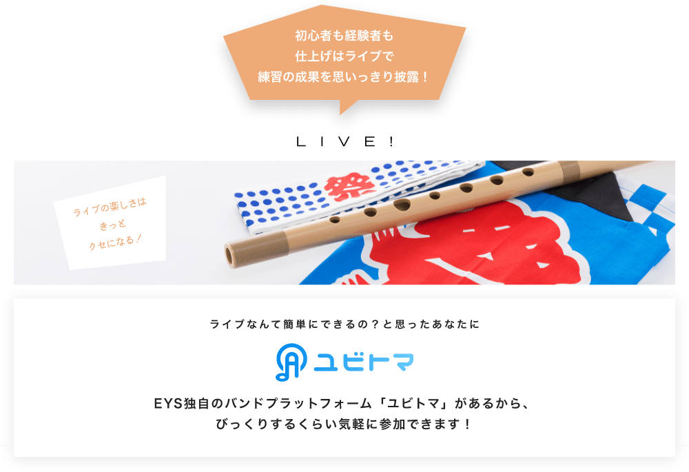 初心者も経験者も仕上げはライブで望の成果をむいっきり披露 LIVE! ライブの楽しさはきっとクセになる!  ライブなんて簡単にできるの?と思うあなたに ユビトマ EYS独自のバンドプラットフォーム「ユビトマ」があるから、びっくりするくらい気軽に参加できます!