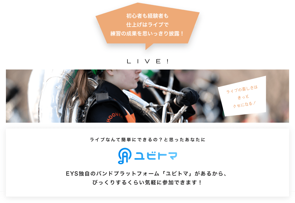 初心者も経験者も仕上げはライブで望の成果をむいっきり披露 LIVE! ライブの楽しさはきっとクセになる!  ライブなんて簡単にできるの?と思うあなたに ユビトマ EYS独自のバンドプラットフォーム「ユビトマ」があるから、びっくりするくらい気軽に参加できます!