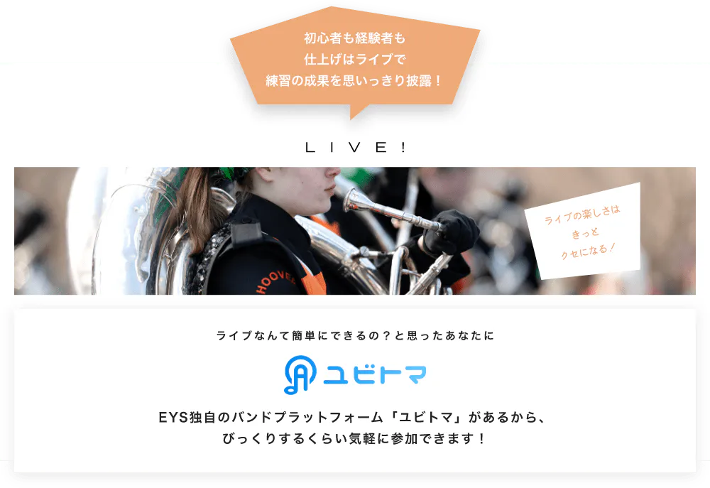 初心者も経験者も仕上げはライブで望の成果をむいっきり披露 LIVE! ライブの楽しさはきっとクセになる！  ライブなんて簡単にできるの？と思うあなたに　ユビトマ　EYS独自のバンドプラットフォーム「ユビトマ」があるから、びっくりするくらい気軽に参加できます！