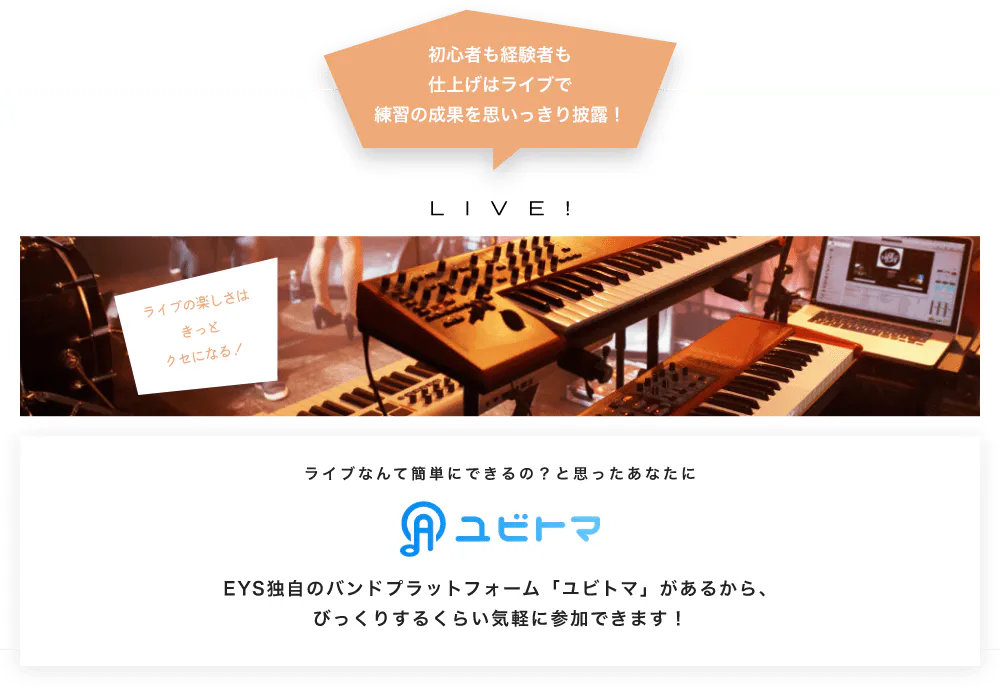 初心者も経験者も仕上げはライブで望の成果をむいっきり披露 LIVE! ライブの楽しさはきっとクセになる！  ライブなんて簡単にできるの？と思うあなたに　ユビトマ　EYS独自のバンドプラットフォーム「ユビトマ」があるから、びっくりするくらい気軽に参加できます！