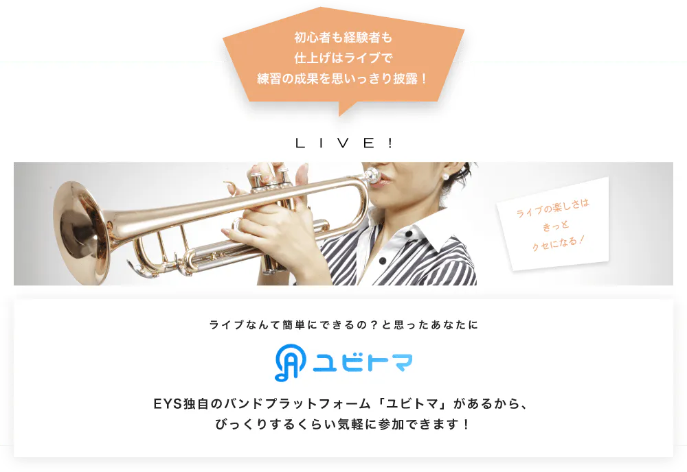 初心者も経験者も仕上げはライブで望の成果をむいっきり披露 LIVE! ライブの楽しさはきっとクセになる！  ライブなんて簡単にできるの？と思うあなたに　ユビトマ　EYS独自のバンドプラットフォーム「ユビトマ」があるから、びっくりするくらい気軽に参加できます！