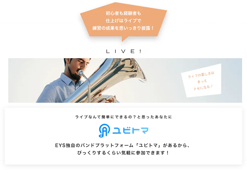 初心者も経験者も仕上げはライブで望の成果をむいっきり披露 LIVE! ライブの楽しさはきっとクセになる！  ライブなんて簡単にできるの？と思うあなたに　ユビトマ　EYS独自のバンドプラットフォーム「ユビトマ」があるから、びっくりするくらい気軽に参加できます！