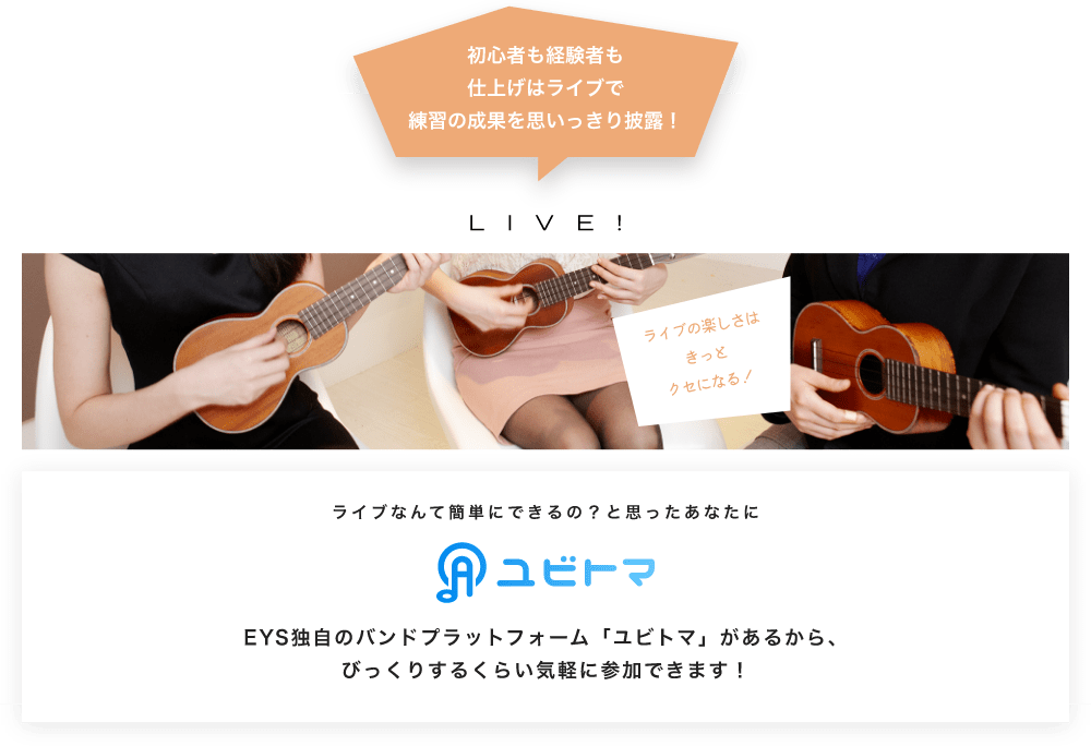 初心者も経験者も仕上げはライブで望の成果をむいっきり披露 LIVE! ライブの楽しさはきっとクセになる!  ライブなんて簡単にできるの?と思うあなたに ユビトマ EYS独自のバンドプラットフォーム「ユビトマ」があるから、びっくりするくらい気軽に参加できます!