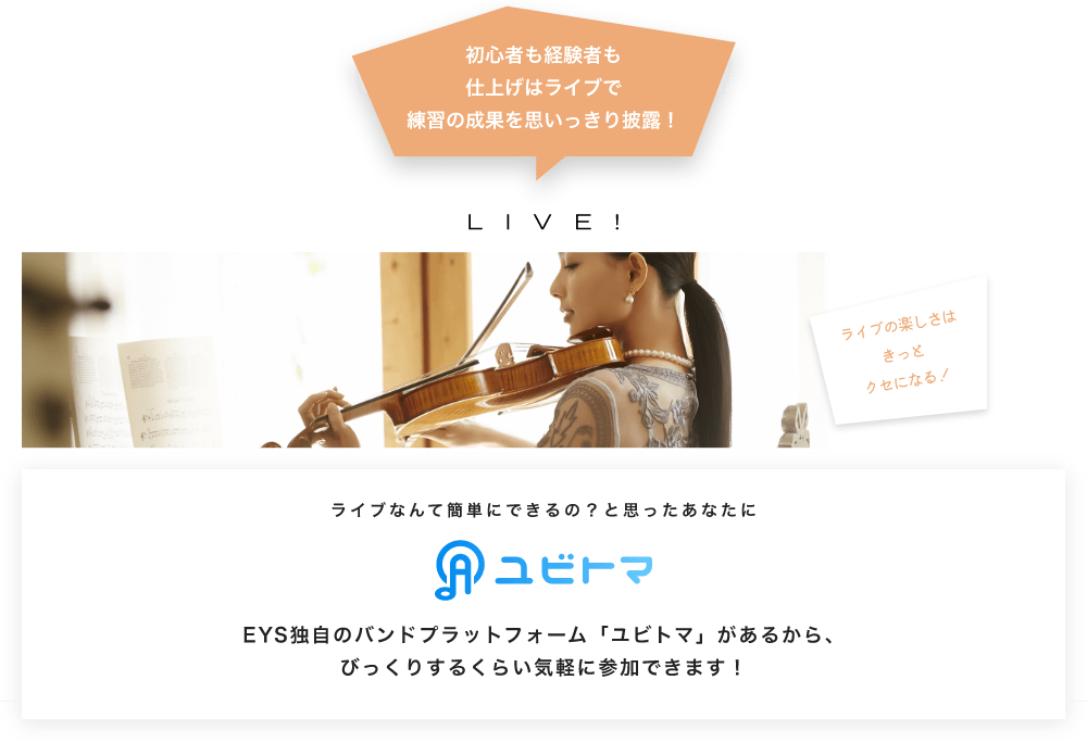 初心者も経験者も仕上げはライブで望の成果をむいっきり披露 LIVE! ライブの楽しさはきっとクセになる!  ライブなんて簡単にできるの?と思うあなたに ユビトマ EYS独自のバンドプラットフォーム「ユビトマ」があるから、びっくりするくらい気軽に参加できます!