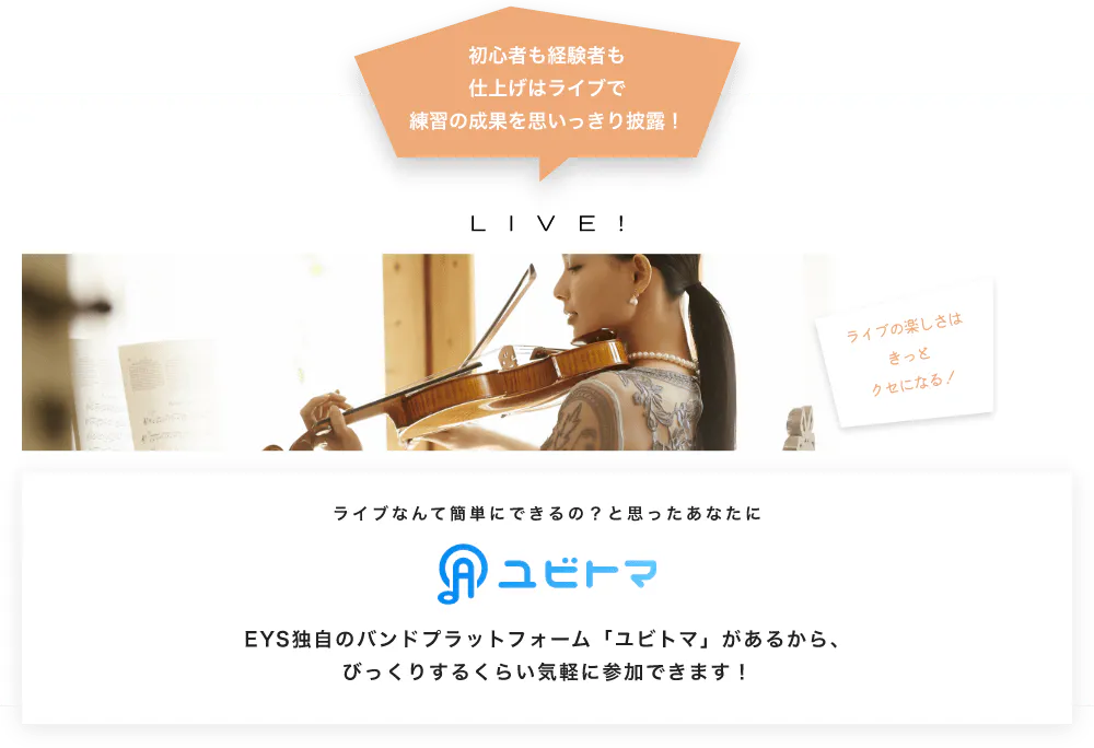 初心者も経験者も仕上げはライブで望の成果をむいっきり披露 LIVE! ライブの楽しさはきっとクセになる！  ライブなんて簡単にできるの？と思うあなたに　ユビトマ　EYS独自のバンドプラットフォーム「ユビトマ」があるから、びっくりするくらい気軽に参加できます！