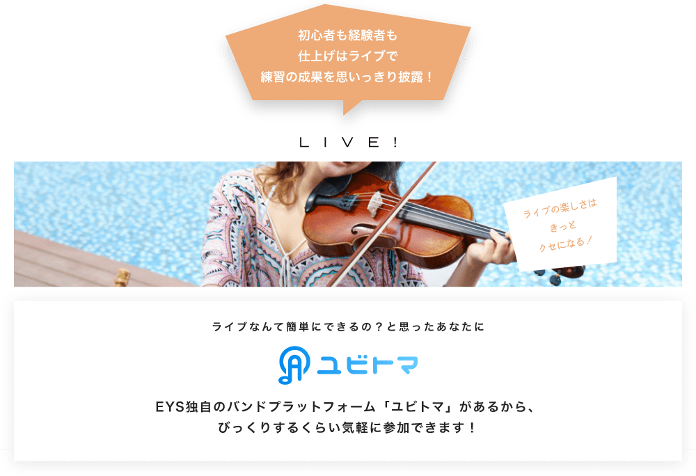 初心者も経験者も仕上げはライブで望の成果をむいっきり披露 LIVE! ライブの楽しさはきっとクセになる!  ライブなんて簡単にできるの?と思うあなたに ユビトマ EYS独自のバンドプラットフォーム「ユビトマ」があるから、びっくりするくらい気軽に参加できます!
