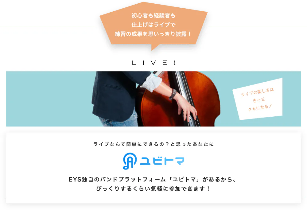 初心者も経験者も仕上げはライブで望の成果をむいっきり披露 LIVE! ライブの楽しさはきっとクセになる！  ライブなんて簡単にできるの？と思うあなたに　ユビトマ　EYS独自のバンドプラットフォーム「ユビトマ」があるから、びっくりするくらい気軽に参加できます！