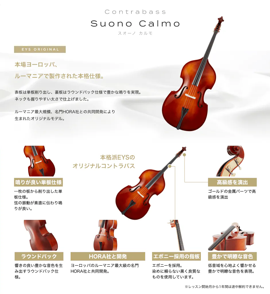 「Suono Calmo　スオーノ　カルモ」　EYS ORIGINAL　本場ヨーロッパ、ルーマニアで制作された本格仕様。　表板は単板削り出し、裏板はラウンドバック仕様で豊かな鳴りを実現。ネックも握りやすい太さで仕上げました。　ルーマニア最大規模、名門HORA社との共同開発により生まれたオリジナルモデル。　「鳴りが良い単板仕様」一枚の板から削り出した単板仕様。弦の振動が素直に伝わり鳴りが良い。　「ラウンドバック」響の良い与太かな音色を生み出すラウンドバック仕様。　「HORA社と開発」ヨーロッパのルーマニア最大級の名門HORA社と共同杯発。　「エボニー採用の指板」エボニーを採用。染めに頼らない黒く良質なものを使用しています。　「豊かで明瞭な音色」低音域を心地よく響かせる豊かで明瞭な音色を表現。　「高級感を演出」ゴールドの金属パーツで高級感を演出　本格派EYSのオリジナルコントラバス