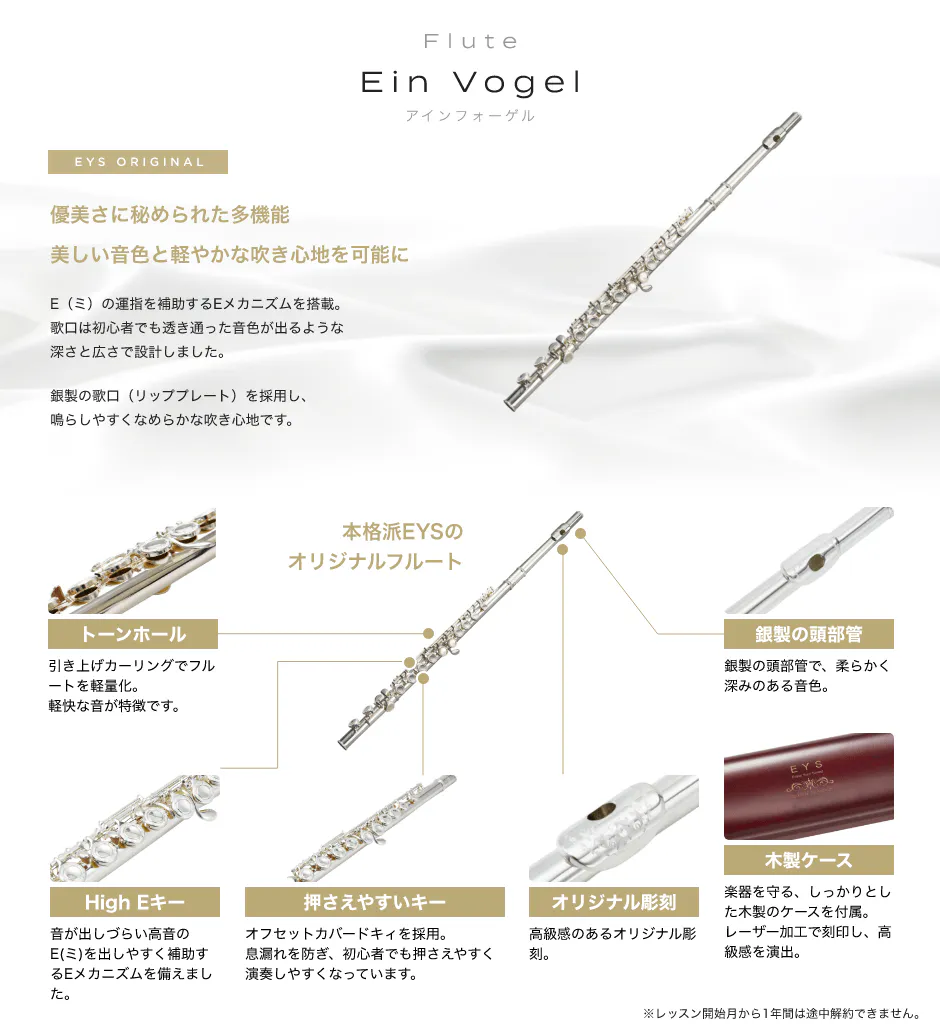 Flute Ein Vogel アインフォーゲル EYS ORIGINAL 「優美さに秘められた多機能美しい音色と軽やかな吹き心地を可能に　E（ミ）の運指を補助するEメカニズムを搭載。歌口は初心者でも透き通った音色が出るような深さと広さで設計しました。銀製の歌口（リッププレート）を採用し、鳴らしやすくなめらかな吹き心地です。」「本格派EYSのオリジナルフルート　トーンホール引き上げカーリングでフルートを軽量化。軽快な音が特徴です。」「音が出しづらい高音のE(ミ)を出しやすく補助するEメカニズムを備えました。」「押さえやすいキー、オフセットカバードキィを採用。息漏れを防ぎ、初心者でも押さえやすく演奏しやすくなっています。」「オリジナル彫刻、高級感のあるオリジナル彫刻。」「木製ケース、楽器を守る、しっかりとした木製のケースを付属。レーザー加工で刻印し、高級感を演出。」「銀製の頭部管。銀製の頭部管で、柔らかく深みのある音色。」※レッスン開始月から1年間は途中解約できません。