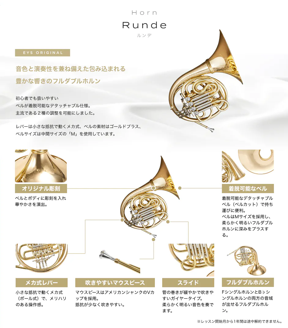 「Horn Runde ルンデ」「音色と演奏性を兼ね備えた包み込まれる豊かな響きのフルダブルホルン」「初心者でも扱いやすいベルが着脱可能なデタッチャブル仕様。主流である２種の調整を可能にしました。」「レバーは小さな抵抗で動くメカ式、ベルの素材はゴールドブラス、ベルサイズは中間サイズの「M」を使用しています。」「オリジナル彫刻 ベルとボディに彫刻を入れ華やかさを演出。」「着脱可能なベル 着脱可能なデタッチャブルベル（ベルカット）で持ち運びに便利。ベルはMサイズを採用し、柔らかく明るいフルダブルホルンに深みをプラスする。」「メカ式レバー 小さな抵抗で動くメカ式（ボール式）で、メリハリのある操作感。」「吹きやすいマウスピース マウスピースはアメリカンシャンクのVカップを採用。抵抗が少なく吹きやすい。」「スライド 管の巻きが緩やかで吹きやすいガイヤータイプ。柔らかく明るい音色を奏でます。」「フルダブルホルン FシングルホルンとB♭シングルホルンの両方の音域が出せるフルダブルホルン。」「※レッスン開始月から1年間は途中解約できません。」