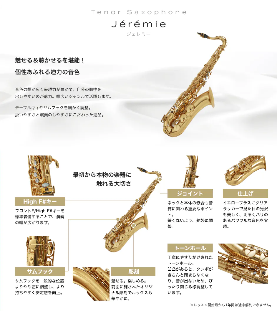 「Tenor Saxophone　Jérémie　ジェレミー」「魅せる＆聴かせるを堪能！個性あふれる迫力の音色　音色の幅が広く表現力が豊かで、自分の個性を出しやすいのが魅力。幅広いジャンルで活躍します。　テーブルキィやサムフックを細かく調整。扱いやすさと演奏のしやすさにこだわった逸品。」「最初から本物の楽器に触れる大切さ」「High F#キー：フロントF/High F#キーを標準装備することで、演奏の幅が広がります。」「サムフック：サムフックを一般的な位置よりやや左に調整し、より持ちやすく安定感を向上。」「彫刻：魅せる。楽しめる。前面に施されたオリジナル彫刻でルックスも華やかに。」「トーンホール：丁寧にやすりがけされたトーンホール。凹凸があると、タンポがきちんと閉まらなくなり、音が出ないため、ぴったり閉じる様調整しています。」「ジョイント：ネックと本体の嵌合も音質に関わる重要なポイント。緩くないよう、絶妙に調整。」「仕上げ：イエローブラスにクリアラッカーで見た目の光沢も美しく、明るくハリのあるパワフルな音色を実現。」