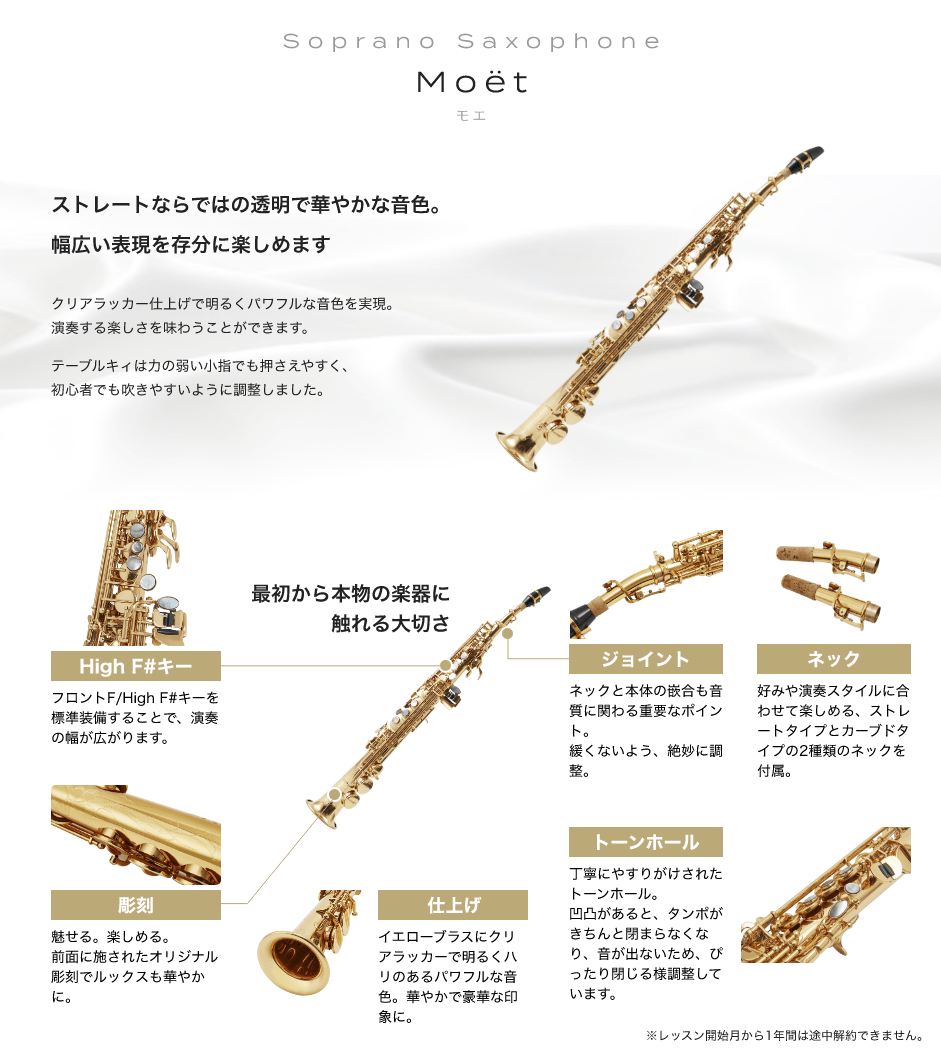 「Soprano Saxophone Moët モエ」「ストレートならではの透明で華やかな音色。幅広い表現を存分に楽しめます、クリアラッカー仕上げで明るくパワフルな音色を実現。演奏する楽しさを味わうことができます。テーブルキィは力の弱い小指でも押さえやすく、初心者でも吹きやすいように調整しました。」「最初から本物の楽器に触れる大切さ」「High F#キー:フロントF/High F#キーを標準装備することで、演奏の幅が広がります。」「彫刻:魅せる。楽しめる。前面に施されたオリジナル彫刻でルックスも華やかに。」「仕上げ:イエローブラスにクリアラッカーで明るくハリのあるパワフルな音色。華やかで豪華な印象に。」「トーンホール:丁寧にやすりがけされたトーンホール。凹凸があると、タンポがきちんと閉まらなくなり、音が出ないため、ぴったり閉じる様調整しています。」「ジョイント:ネックと本体の嵌合も音質に関わる重要なポイント。緩くないよう、絶妙に調整。」「ネック:好みや演奏スタイルに合わせて楽しめる、ストレートタイプとカーブドタイプの2種類のネックを付属。」