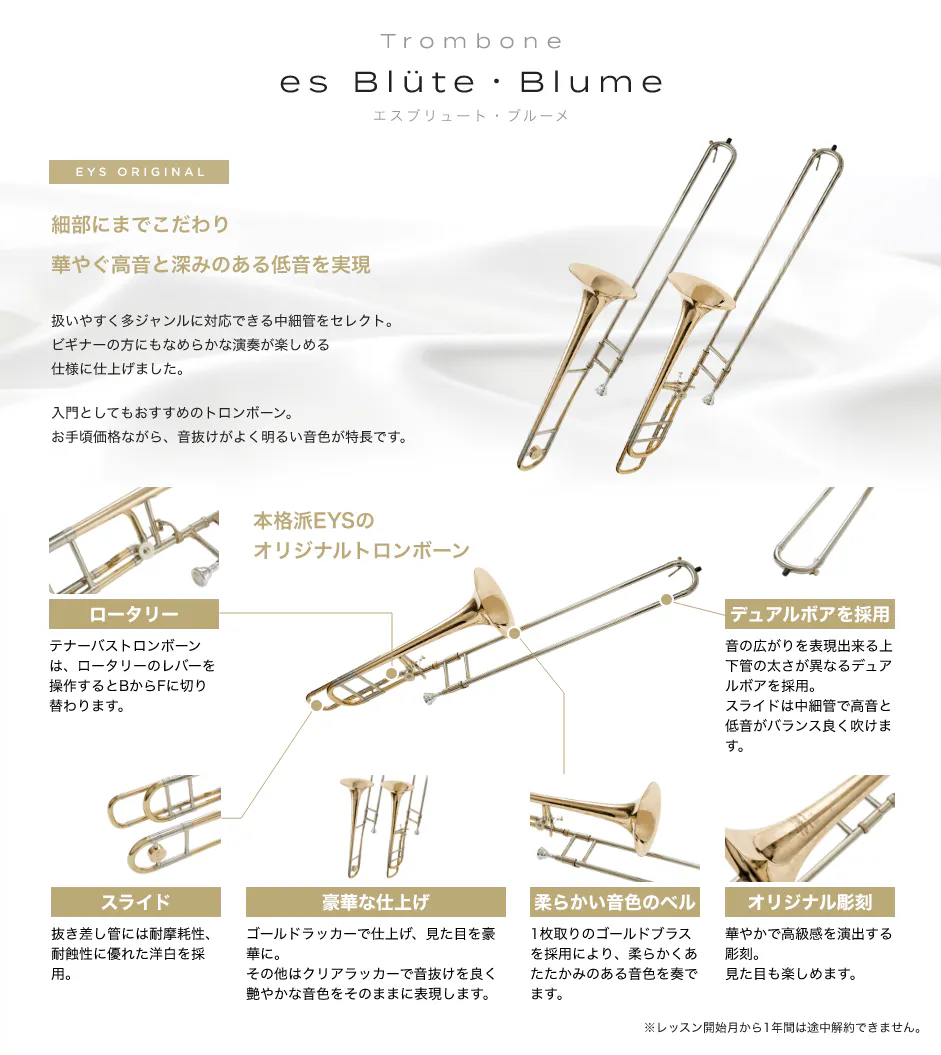 「Trombone　es Blüte・Blume エスブリュート・ブルーメ」「EYS ORIGINAL細部にまでこだわり華やぐ高音と深みのある低音を実現。扱いやすく多ジャンルに対応できる中細管をセレクト。ビギナーの方にもなめらかな演奏が楽しめる仕様に仕上げました。入門としてもおすすめのトロンボーン。お手頃価格ながら、音抜けがよく明るい音色が特長です。」「ロータリー。テナーバストロンボーンは、ロータリーのレバーを操作するとBからFに切り替わります。」「スライド。抜き差し管には耐摩耗性、耐蝕性に優れた洋白を採用。」「豪華な仕上げ。ゴールドラッカーで仕上げ、見た目を豪華に。その他はクリアラッカーで音抜けを良く艶やかな音色をそのままに表現します。」「柔らかい音色のベル。1枚取りのゴールドブラスを採用により、柔らかくあたたかみのある音色を奏でます。」「オリジナル彫刻。華やかで高級感を演出する彫刻。見た目も楽しめます。」「デュアルボアを採用。音の広がりを表現出来る上下管の太さが異なるデュアルボアを採用。 スライドは中細管で高音と低音がバランス良く吹けます。」※レッスン開始月から1年間は途中解約できません。