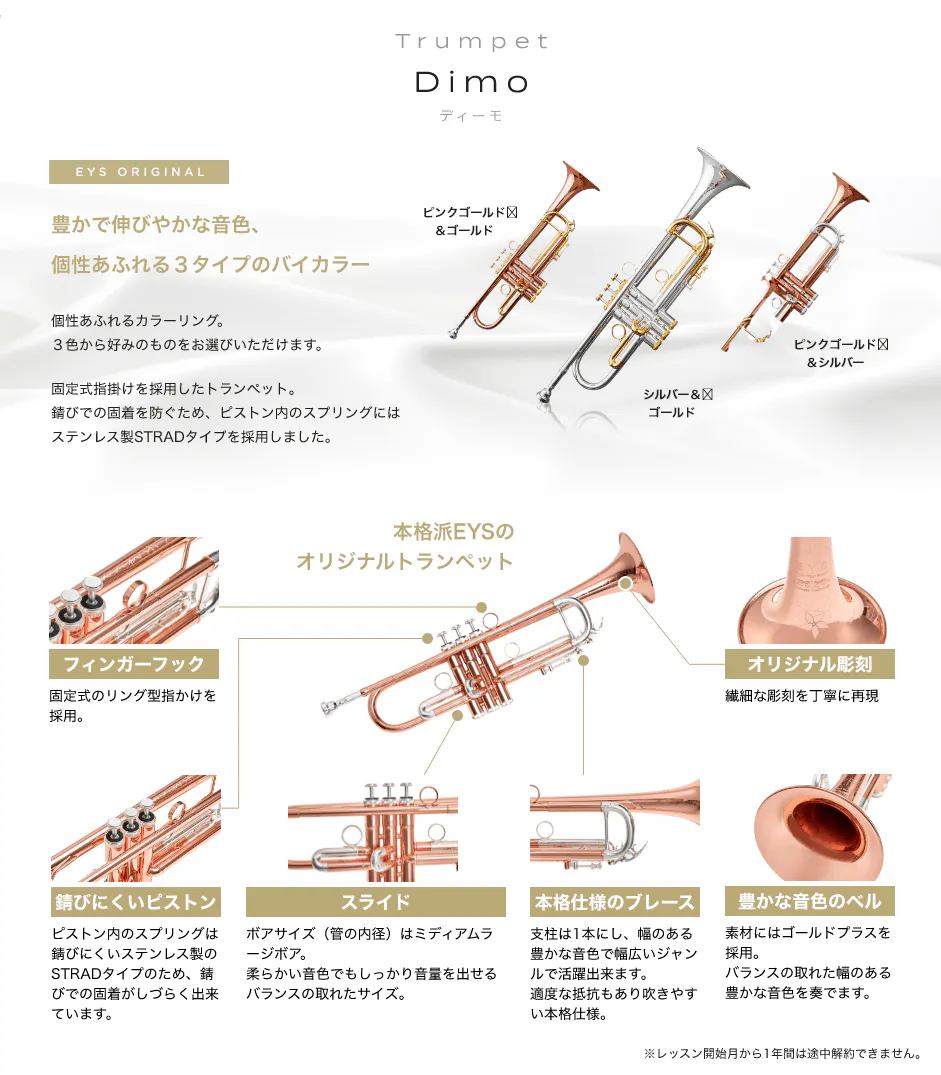 Trumpet Dimo ディーモ EYS ORIGINAL　豊かで伸びやかな音色、個性あふれる３タイプのバイカラー　個性あふれるカラーリング。３色から好みのものをお選びいただけます。　固定式指掛けを採用したトランペット。錆びでの固着を防ぐため、ピストン内のスプリングにはステンレス制STRADタイプを採用しました。　ピンクゴールド＆ゴールド　シルバー＆ゴールド　ピンクゴールド＆シルバー　本格派EYSのオリジナルトランペット　フィンガーフック　固定式のリング型指掛けを採用。　錆びにくいピストン　ピストン内のスプリングは錆びにくいステンレス制のSTRADタイプのため、錆びでの固着がしづらくできています。　スライド　ポアサイズ（菅の内径）はミディアムラージポア。柔らかい音色でもしっかり音量を出せるバランスの取れたサイズ。　本格仕様のプレーズ　支柱は１本にし、幅のある豊かな音色で幅広いジャンルで活躍出来ます。適度な抵抗もあり吹きやすい本格仕様。　豊かな音色のベル　素材にはゴールドプラスを採用。バランスの取れた幅のある豊かな音色を奏でます。　※レッスン開始月から１年間は途中解約出来ません。