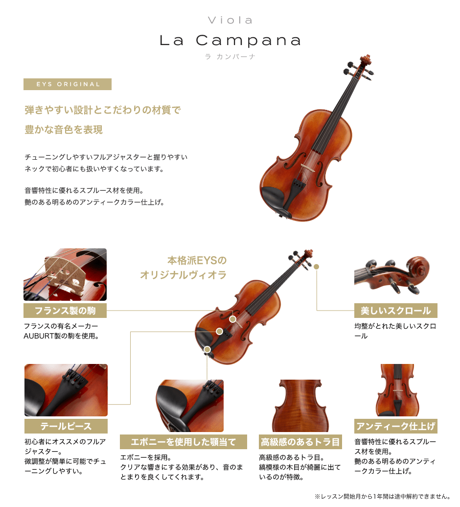 「Viola La Campana ラ カンパーナ」「EYS ORIGINAL 弾きやすい設計とこだわりの材質で豊かな音色を表現→チューニングしやすいフルアジャスターと握りやすいネックで初心者にも扱いやすくなっています。音響特性に優れるスプルース材を使用。艶のある明るめのアンティークカラー仕上げ。」「フランス製の駒:フランスの有名メーカーAUBURT製の駒を使用。」「テールピース:初心者にオススメのフルアジャスター。微調整が簡単に可能でチューニングしやすい。」「エボニーを使用した顎当て:エボニーを採用。クリアな響きにする効果があり、音のまとまりを良くしてくれます。」「高級感のあるトラ目:高級感のあるトラ目。縞模様の木目が綺麗に出ているのが特徴。」「アンティーク仕上げ:音響特性に優れるスプルース材を使用。艶のある明るめのアンティークカラー仕上げ。」「美しいスクロール:均整がとれた美しいスクロール」※レッスン開始月から1年間は途中解約できません。