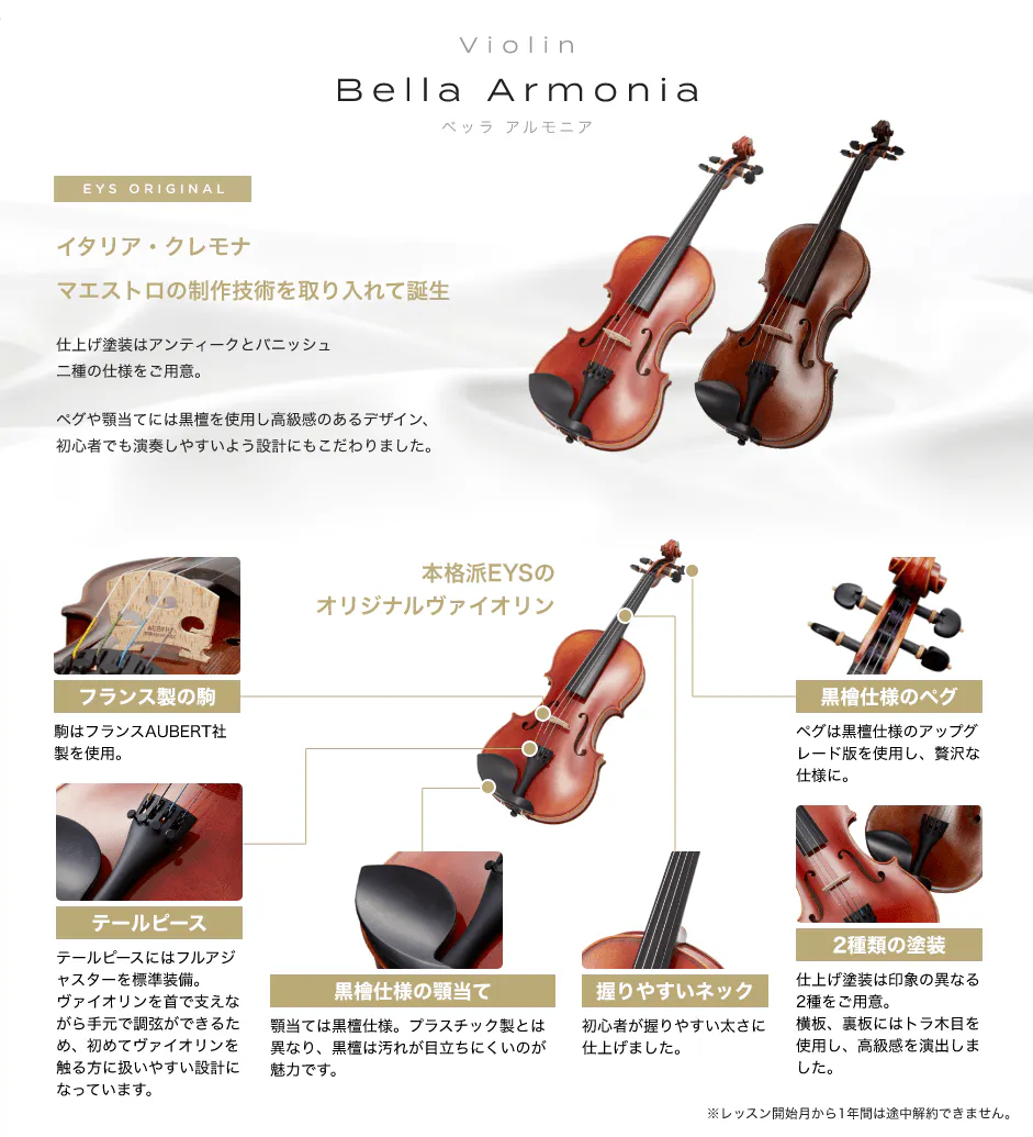 「Violin　Bella Armonia　ベッラ　アルモニア」　EYS ORIGINAL　イタリア・クレモナ　マエストロの制作技術を取り入れて誕生　仕上げ塗装はアンティークとパニッシュ二重の仕様をご用意。　ペグや顎当てには黒檀を使用し高級感のあるデザイン、初心者でも演奏しやすいよう設計にもこだわりました。　「フランス製の駒」駒はフランスAUBERT社製を使用。　「テールピース」テールピースにはフルアジャスターを表示装備。バイオリンを首で支えながら手元で調弦ができるため、初めてバイオリンを触る方に扱いやすい設計になっています。　「黒檀仕様の顎当て」顎当ては黒檀仕様。プラスチック製とは異なり、黒檀は汚れが目立ちにくいのが魅力です。　「握りやすいネック」初心者が握りやすい太さに仕上げました。　「２種類の塗装」仕上げ塗装は印象の異なる２種をご用意。横坂、裏坂にはトラ木目を使用し、高級感を演出しました。　「黒檀仕様のペグ」ペグは黒檀仕様のアップグレード版を使用し、贅沢な仕様に。　本格派EYSのオリジナルバイオリン　※レッスン開始月から１年間は途中解約出来ません。