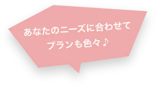 あなたのニーズに合わせてプランも色々♪