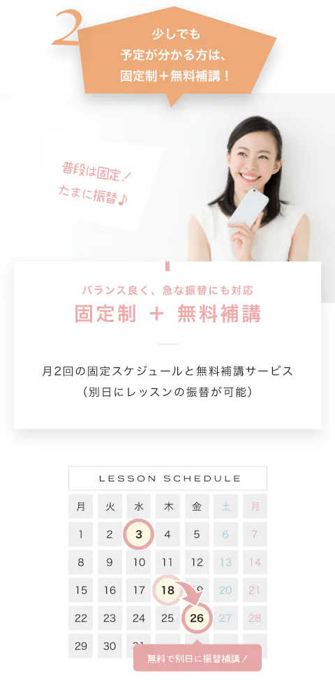 少しでも予定が分かる方は、固定制＋無料補講！ バランス良く、急な振替にも対応固定制 ＋ 無料補講 月2回の固定スケジュールと無料補講サービス（別日にレッスンの振替が可能） LESSON SCHEDULE 無料で別日に振替補講！