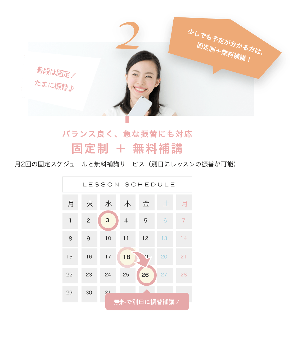 少しでも予定が分かる方は、固定制＋無料補講！ バランス良く、急な振替にも対応固定制 ＋ 無料補講 月2回の固定スケジュールと無料補講サービス（別日にレッスンの振替が可能） LESSON SCHEDULE 無料で別日に振替補講！