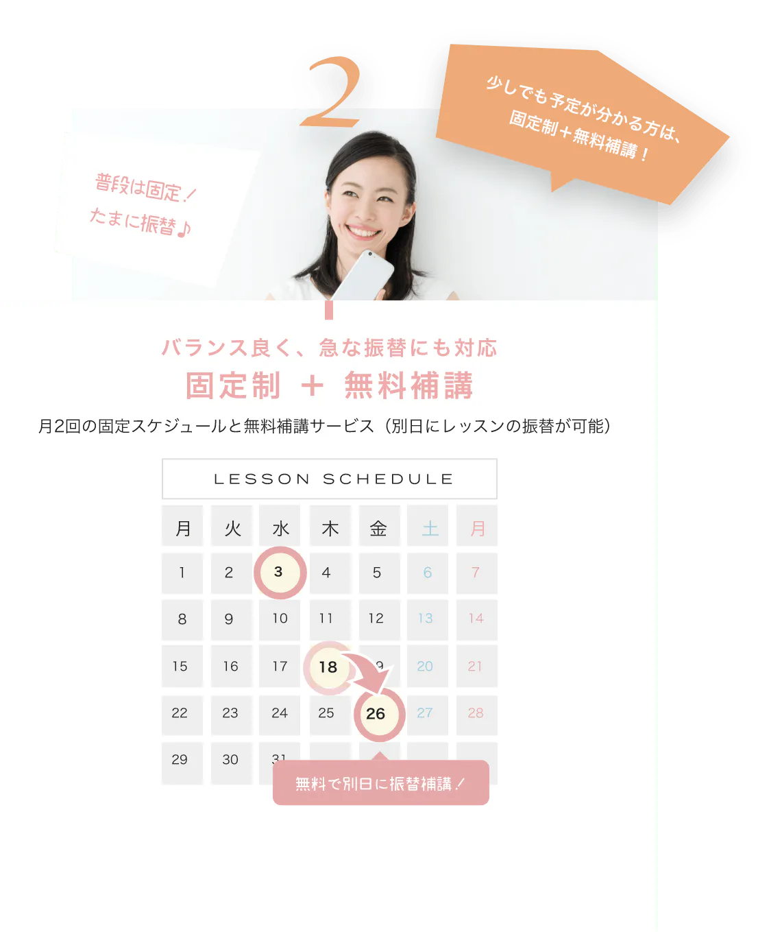 少しでも予定が分かる方は、固定制＋無料補講！ バランス良く、急な振替にも対応固定制 ＋ 無料補講 月2回の固定スケジュールと無料補講サービス（別日にレッスンの振替が可能） LESSON SCHEDULE 無料で別日に振替補講！