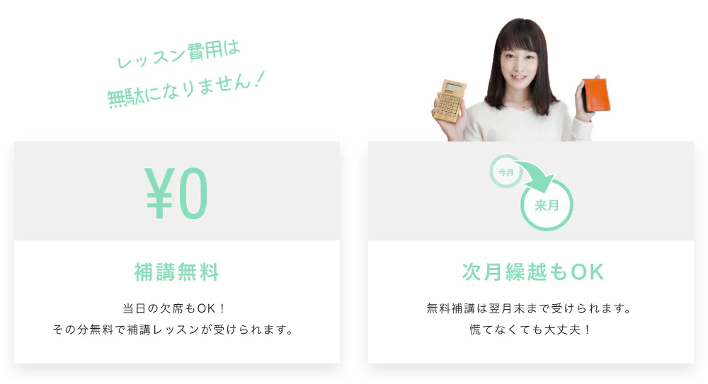 レッスン費用は無駄になりません！補講無料 当日の欠席もOK！その分無料で補講レッスンが受けられます。 次月繰越もOK 無料補講は翌月末まで受けられます。慌てなくても大丈夫！