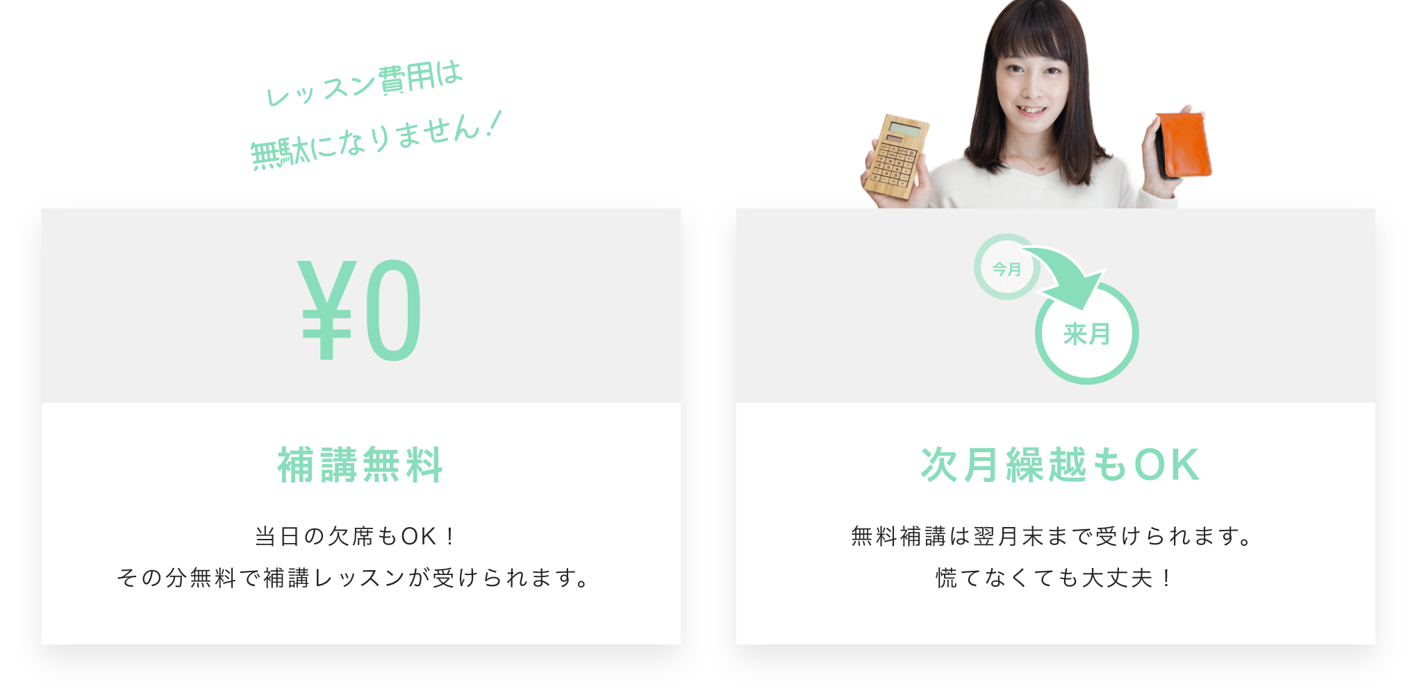 レッスン費用は無駄になりません！補講無料 当日の欠席もOK！その分無料で補講レッスンが受けられます。 次月繰越もOK 無料補講は翌月末まで受けられます。慌てなくても大丈夫！