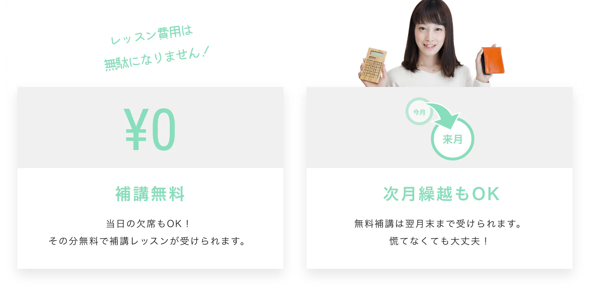 レッスン費用は無駄になりません！補講無料 当日の欠席もOK！その分無料で補講レッスンが受けられます。 次月繰越もOK 無料補講は翌月末まで受けられます。慌てなくても大丈夫！