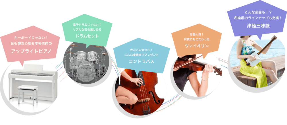 キーボードじゃない!音も弾き心地も本格志向のアップライトピアノ 電子ドラムじゃない!リアルな音を楽しめる ドラムセット 大迫力の大きさ!こんな楽器までプレゼント コントラバス 定番人気!材質にもこだわったバイオリン こんな楽器も!?和楽器のラインアップも充実! 津軽三味線