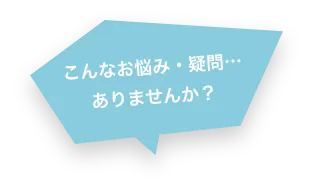 こんなお悩み・疑問…ありませんか？