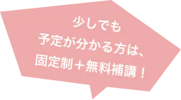 少しでも 予定が分かる方は、固定制＋無料補講！