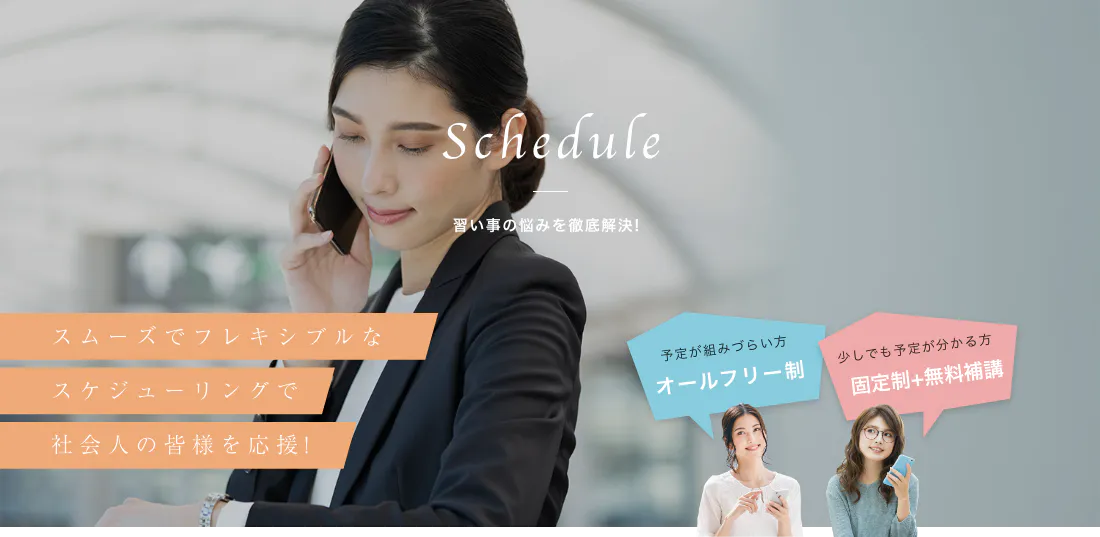 スムーズでフレキシブルな スケジューリングで 社会人の皆様を応援! Schedule 習い事の悩みを徹底解決! 予定が組みづらい方 オールフリー制 少しでも予定が分かる方 固定制+無料補講